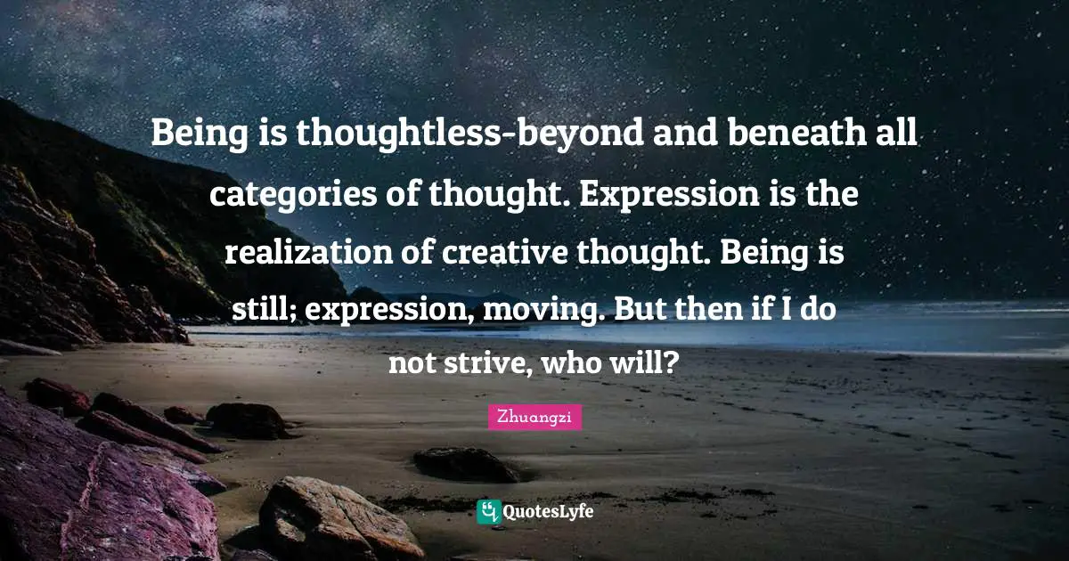 Being is thoughtless-beyond and beneath all categories of thought. Expression is the realization of creative thought. Being is still; expression, moving. But then if I do not strive, who will?