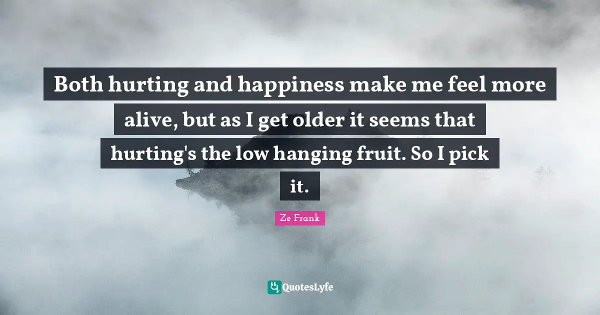 Both hurting and happiness make me feel more alive, but as I get older it seems that hurting's the low hanging fruit. So I pick it.