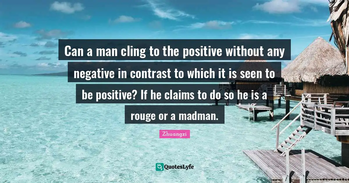 Can a man cling to the positive without any negative in contrast to which it is seen to be positive? If he claims to do so he is a rouge or a madman.