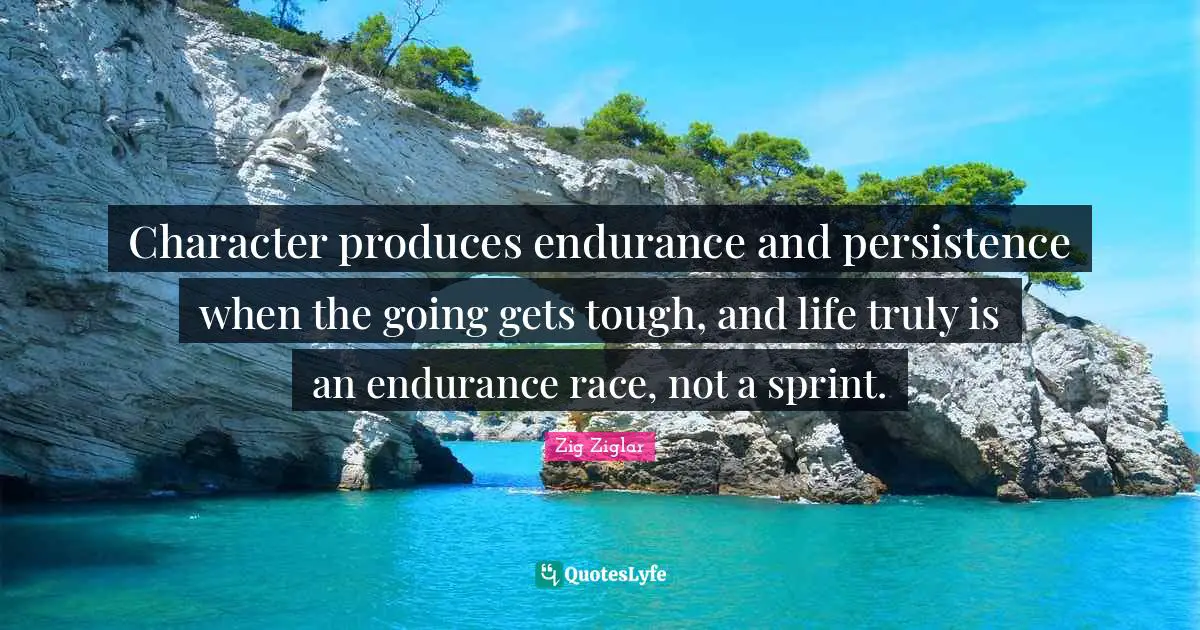 Character produces endurance and persistence when the going gets tough, and life truly is an endurance race, not a sprint.
