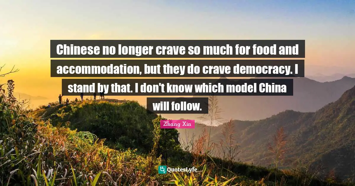Chinese no longer crave so much for food and accommodation, but they do crave democracy. I stand by that. I don't know which model China will follow.