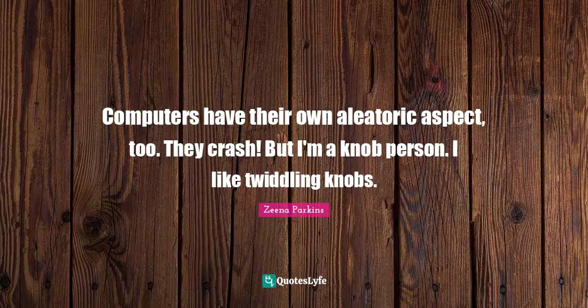 Computers have their own aleatoric aspect, too. They crash! But I'm a knob person. I like twiddling knobs.