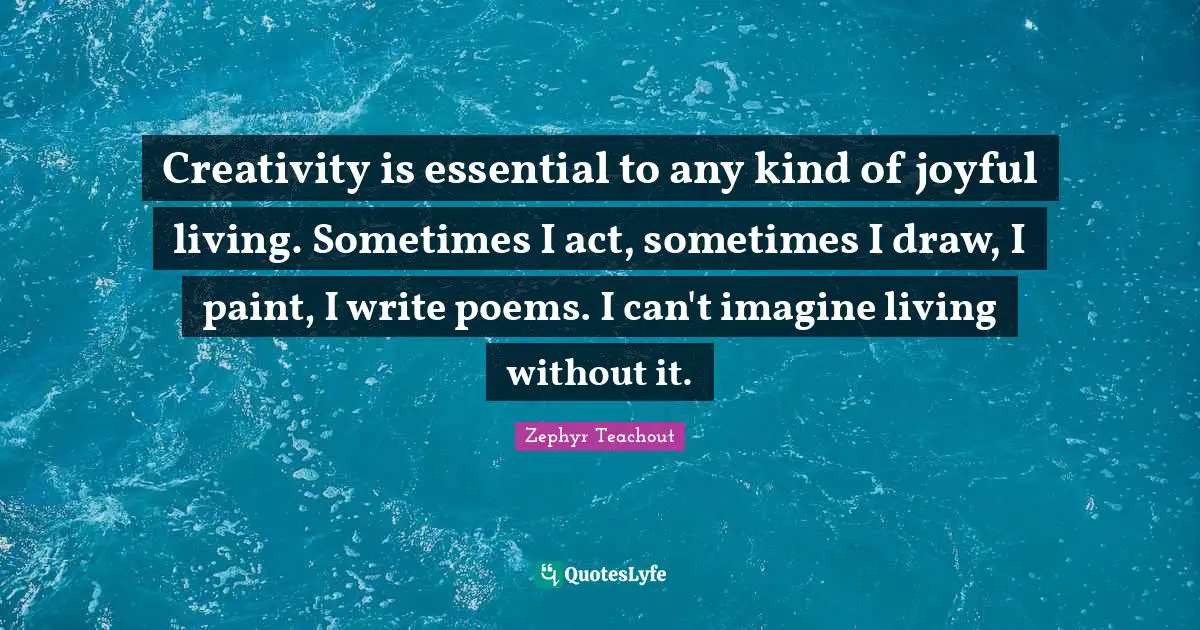 Creativity is essential to any kind of joyful living. Sometimes I act, sometimes I draw, I paint, I write poems. I can't imagine living without it.