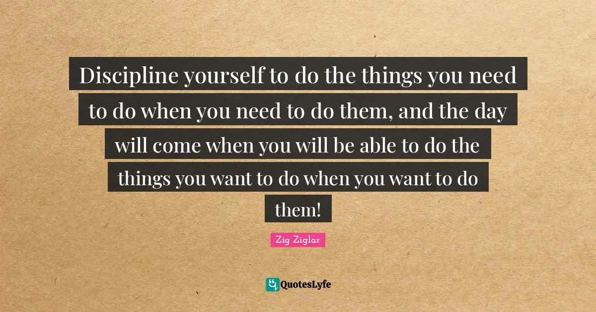 Able Quotes: "Discipline yourself to do the things you need to do when you need to do them, and the day will come when you will be able to do the things you want to do when you want to do them!"