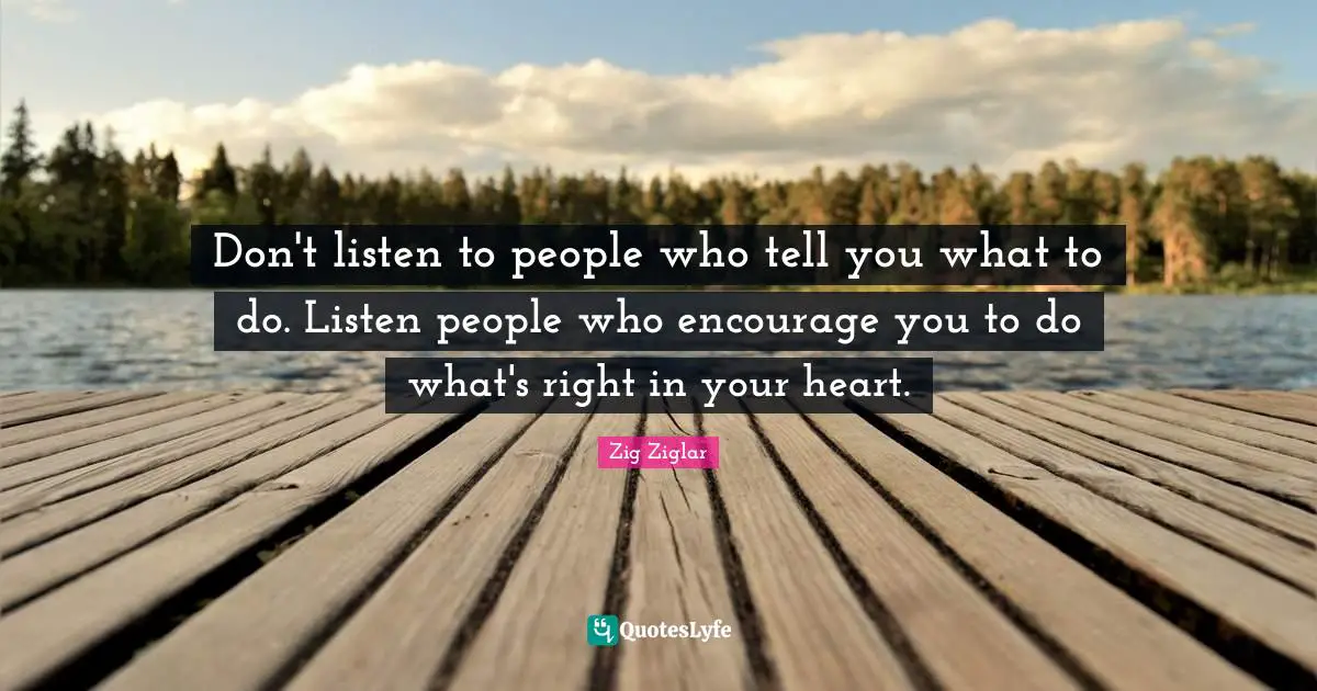 Don't listen to people who tell you what to do. Listen people who encourage you to do what's right in your heart.