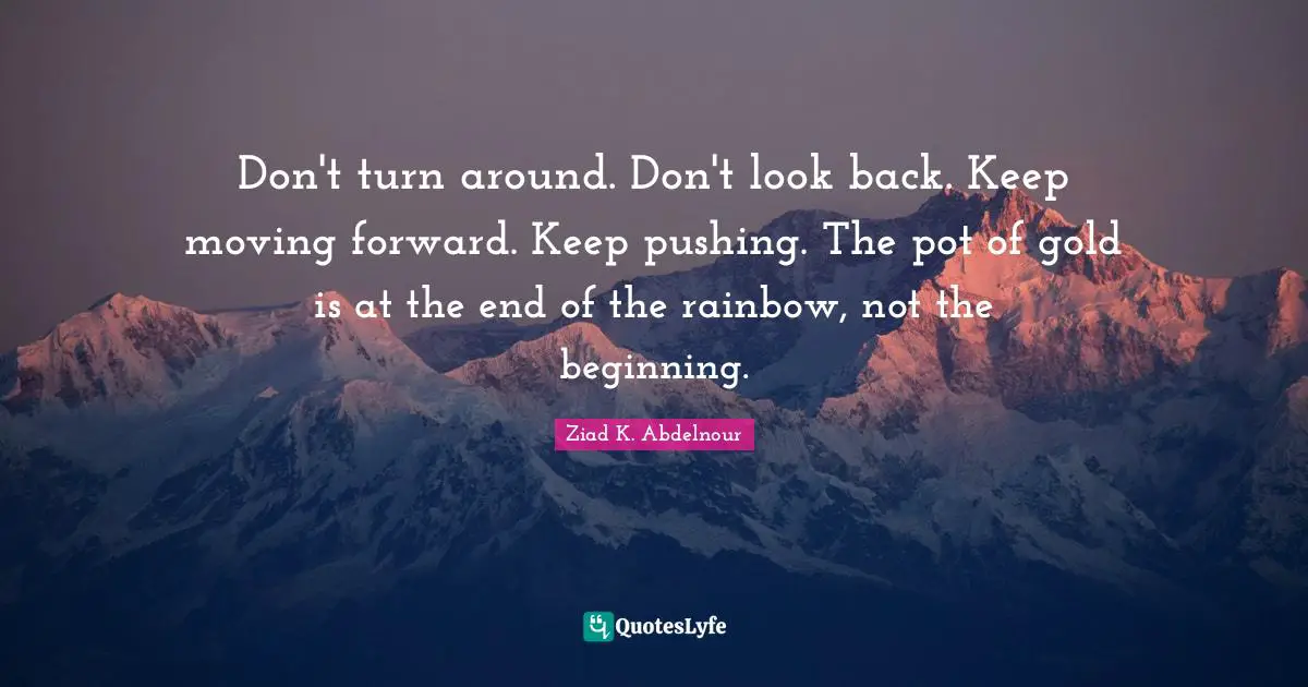 Don't turn around. Don't look back. Keep moving forward. Keep pushing. The pot of gold is at the end of the rainbow, not the beginning.