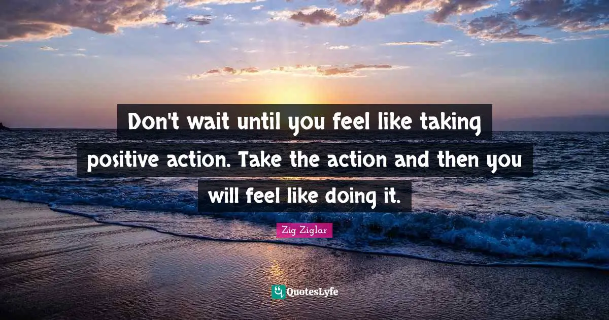 Don't wait until you feel like taking positive action. Take the action and then you will feel like doing it.