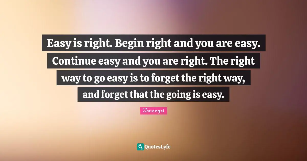 Easy is right. Begin right and you are easy. Continue easy and you are right. The right way to go easy is to forget the right way, and forget that the going is easy.