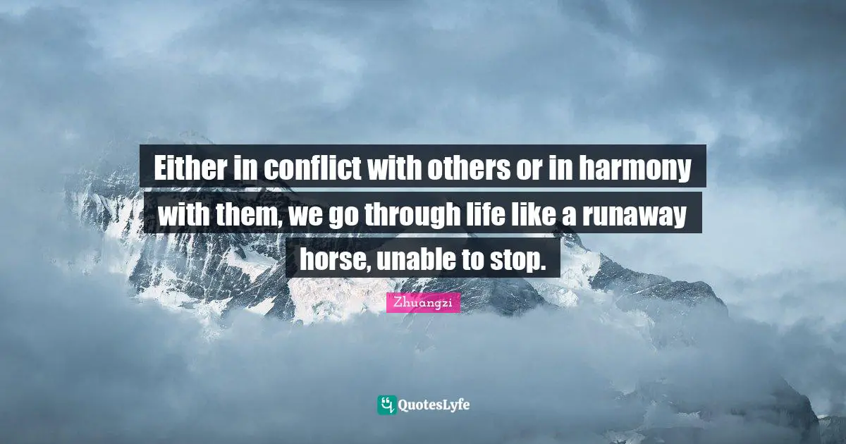 Either in conflict with others or in harmony with them, we go through life like a runaway horse, unable to stop.