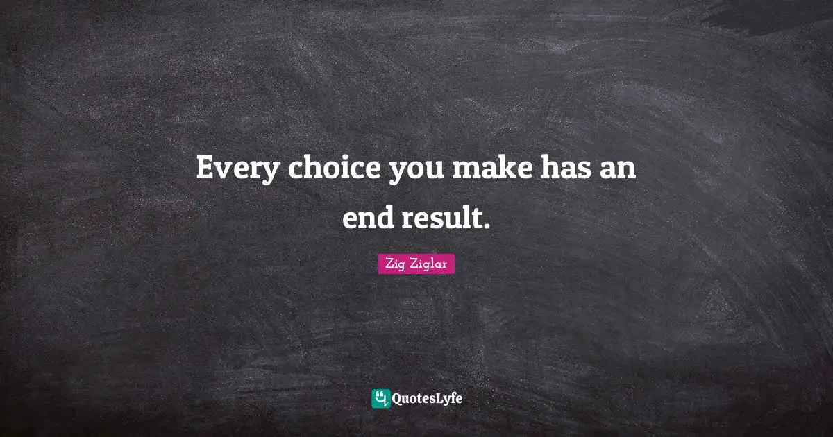 Every choice you make has an end result.