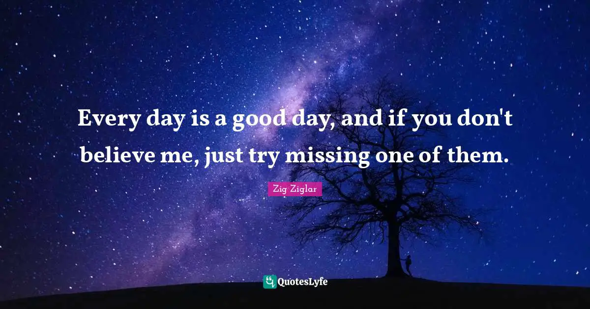 Every day is a good day, and if you don't believe me, just try missing one of them.