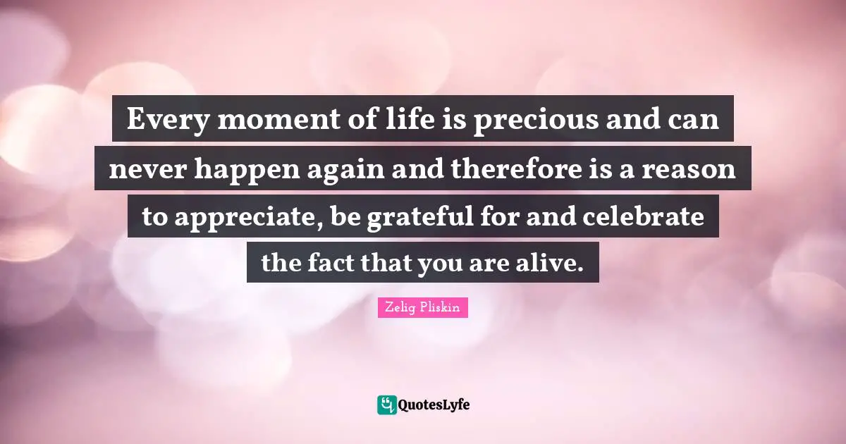 Life Is Precious Quotes: "Every moment of life is precious and can never happen again and therefore is a reason to appreciate, be grateful for and celebrate the fact that you are alive."
