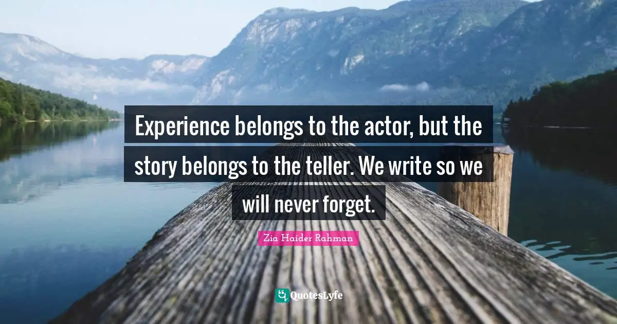 Experience belongs to the actor, but the story belongs to the teller. We write so we will never forget.