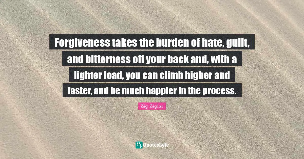Forgiveness takes the burden of hate, guilt, and bitterness off your back and, with a lighter load, you can climb higher and faster, and be much happier in the process.