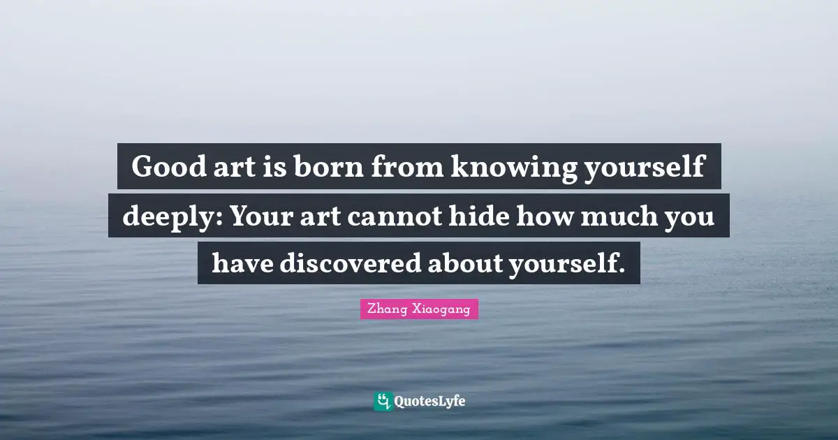 Good art is born from knowing yourself deeply: Your art cannot hide how much you have discovered about yourself.