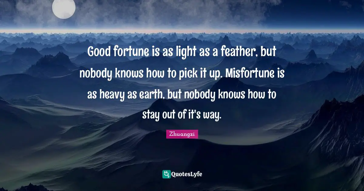 Good fortune is as light as a feather, but nobody knows how to pick it up. Misfortune is as heavy as earth, but nobody knows how to stay out of it's way.