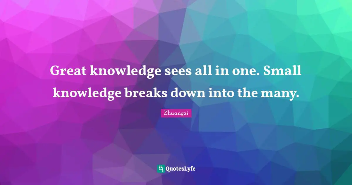Great knowledge sees all in one. Small knowledge breaks down into the many.