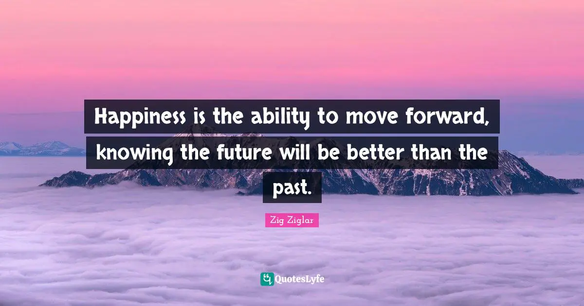 Happiness is the ability to move forward, knowing the future will be better than the past.