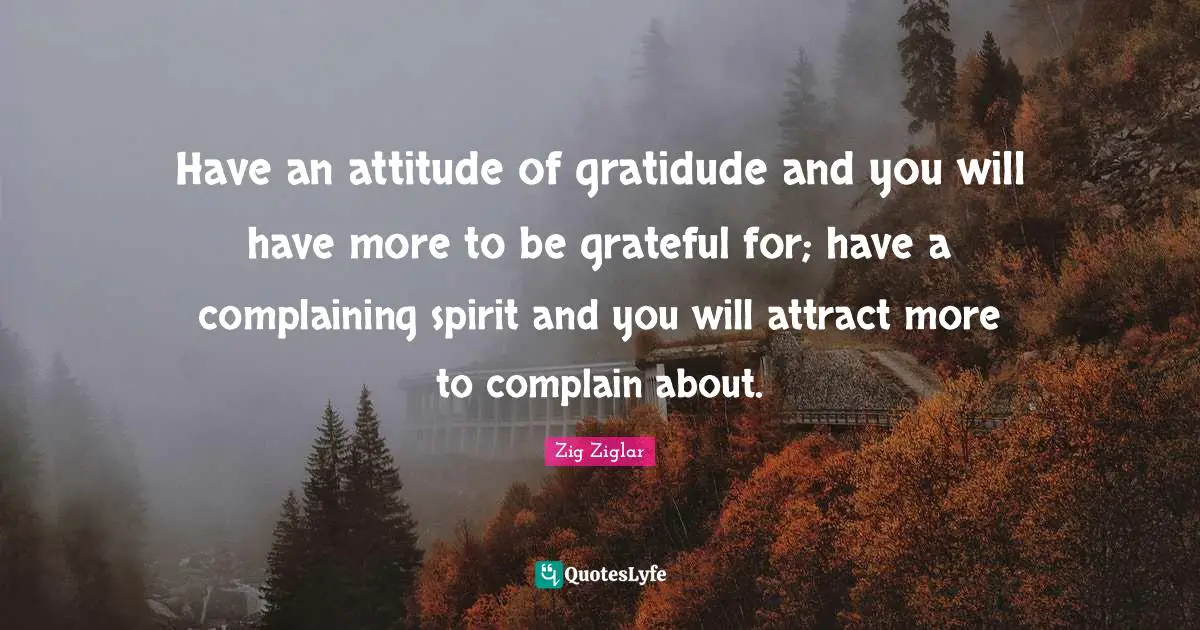 Have an attitude of gratidude and you will have more to be grateful for; have a complaining spirit and you will attract more to complain about.