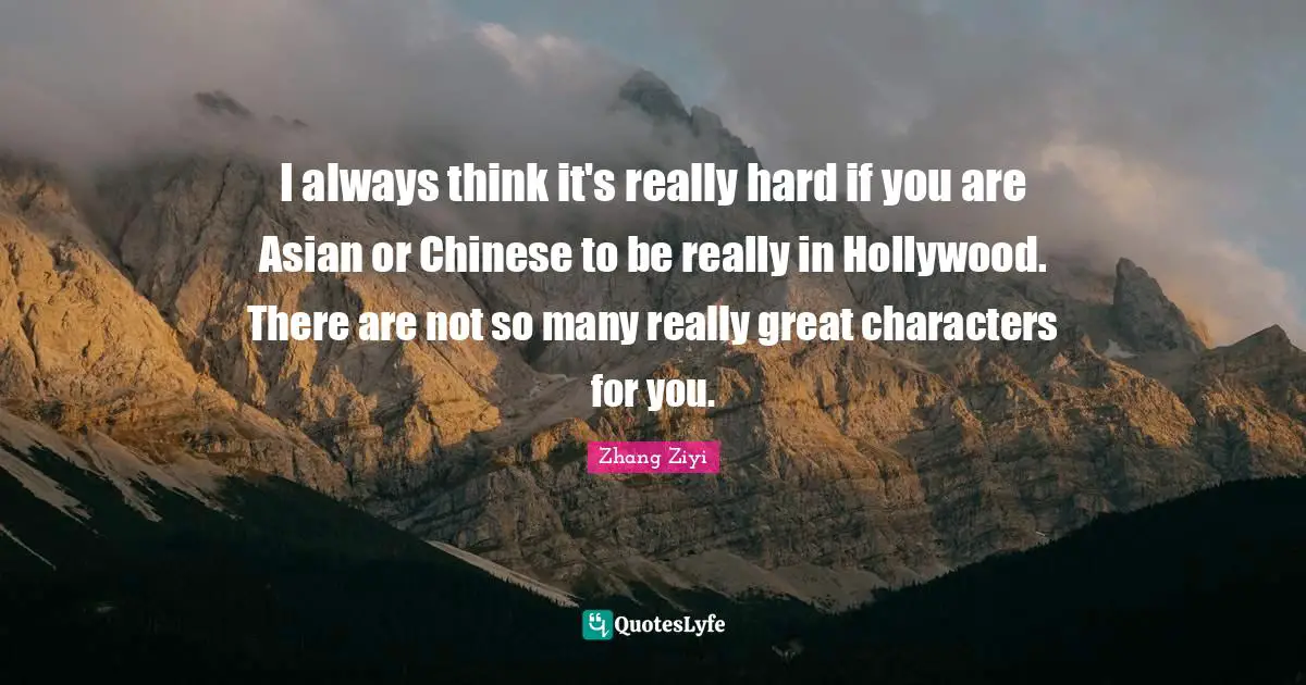 I always think it's really hard if you are Asian or Chinese to be really in Hollywood. There are not so many really great characters for you.