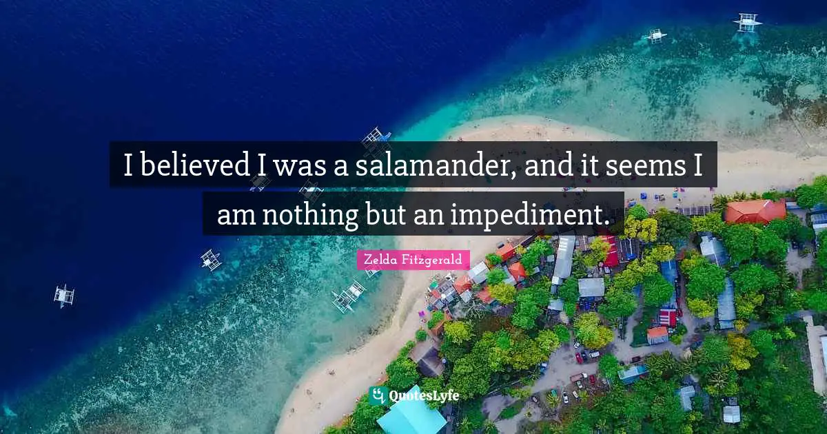 I believed I was a salamander, and it seems I am nothing but an impediment.