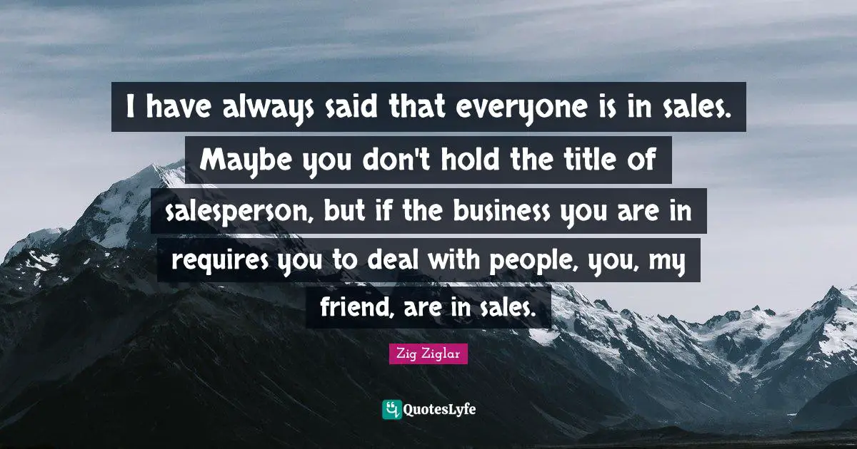 I have always said that everyone is in sales. Maybe you don't hold the title of salesperson, but if the business you are in requires you to deal with people, you, my friend, are in sales.