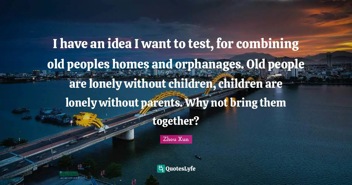 Combining Quotes: "I have an idea I want to test, for combining old peoples homes and orphanages. Old people are lonely without children, children are lonely without parents. Why not bring them together?"