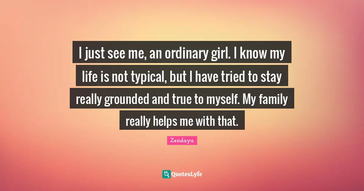 Zendaya Quotes: "I just see me, an ordinary girl. I know my life is not typical, but I have tried to stay really grounded and true to myself. My family really helps me with that."