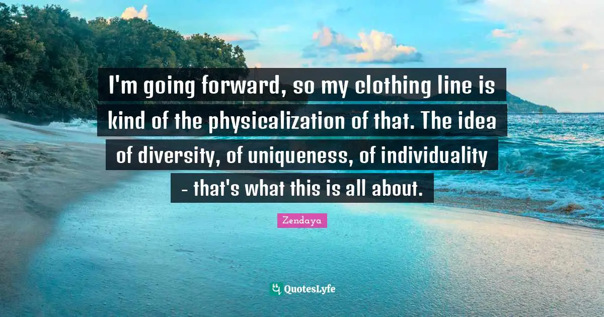 Zendaya Quotes: "I'm going forward, so my clothing line is kind of the physicalization of that. The idea of diversity, of uniqueness, of individuality - that's what this is all about."