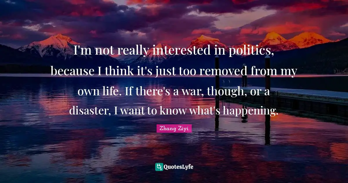 I'm not really interested in politics, because I think it's just too removed from my own life. If there's a war, though, or a disaster, I want to know what's happening.