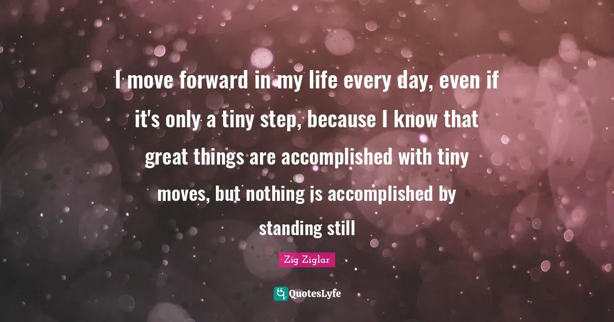 Do Great Things Quotes: "I move forward in my life every day, even if it's only a tiny step, because I know that great things are accomplished with tiny moves, but nothing is accomplished by standing still"