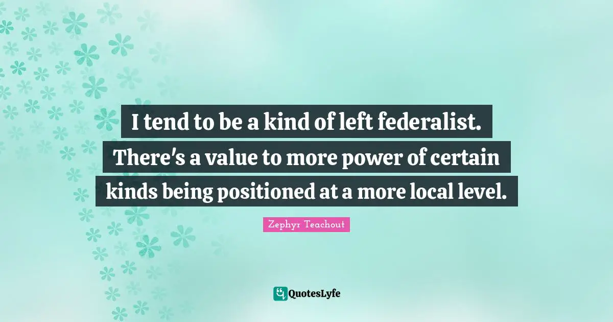 I tend to be a kind of left federalist. There's a value to more power of certain kinds being positioned at a more local level.