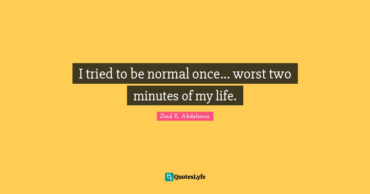 I tried to be normal once... worst two minutes of my life.