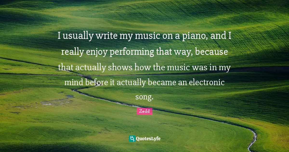 I usually write my music on a piano, and I really enjoy performing that way, because that actually shows how the music was in my mind before it actually became an electronic song.