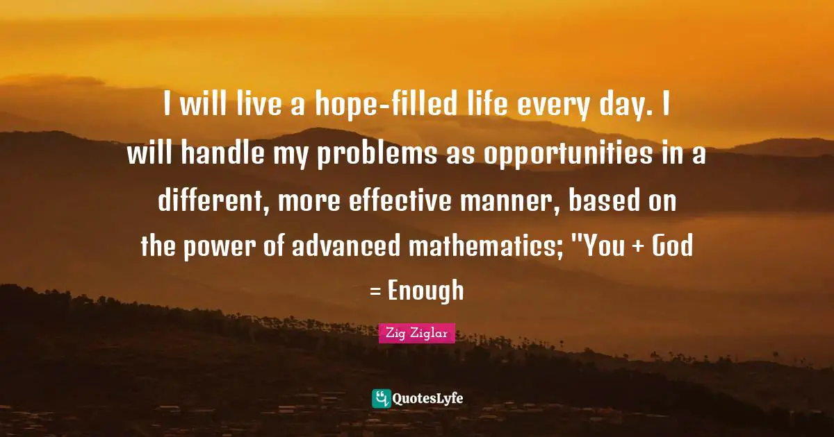 I will live a hope-filled life every day. I will handle my problems as opportunities in a different, more effective manner, based on the power of advanced mathematics; "You + God = Enough