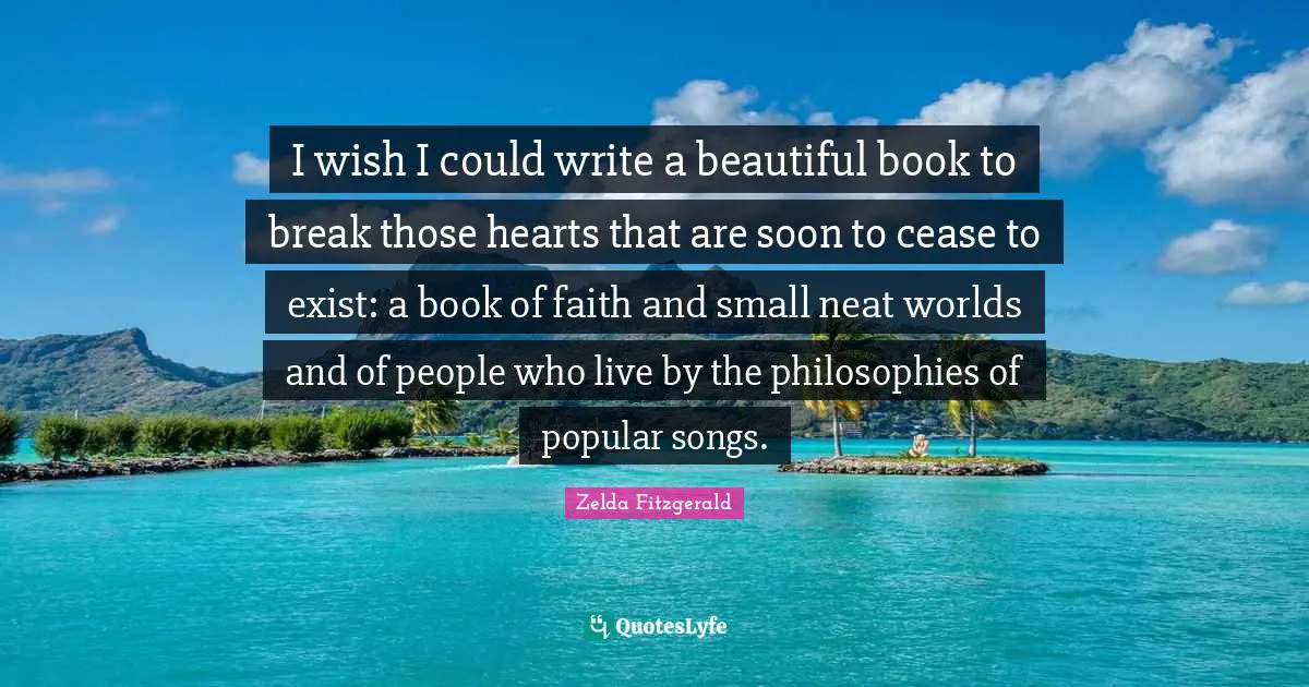 I wish I could write a beautiful book to break those hearts that are soon to cease to exist: a book of faith and small neat worlds and of people who live by the philosophies of popular songs.