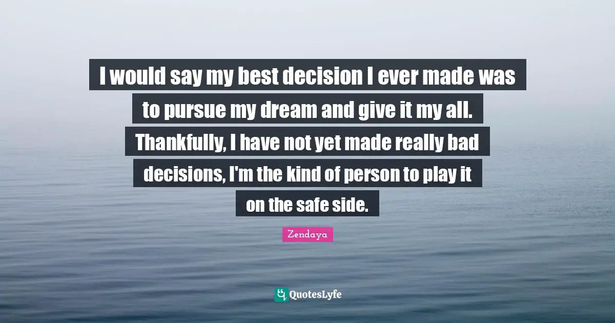 I would say my best decision I ever made was to pursue my dream and give it my all. Thankfully, I have not yet made really bad decisions, I'm the kind of person to play it on the safe side.