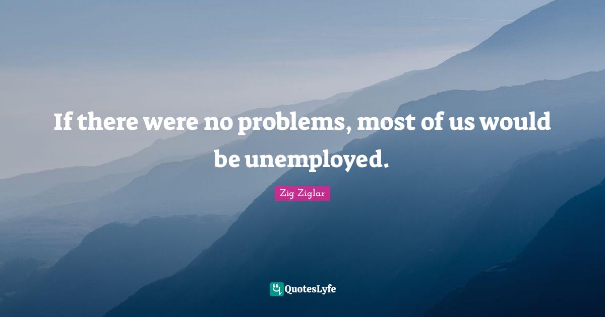 If there were no problems, most of us would be unemployed.