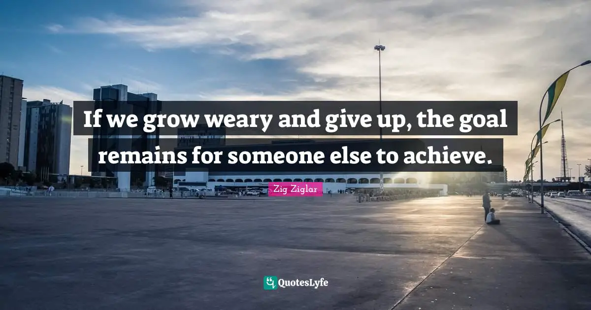 Weary Quotes: "If we grow weary and give up, the goal remains for someone else to achieve."