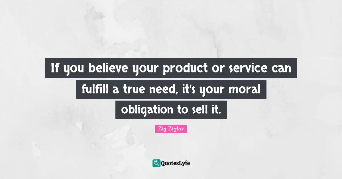 If you believe your product or service can fulfill a true need, it's your moral obligation to sell it.