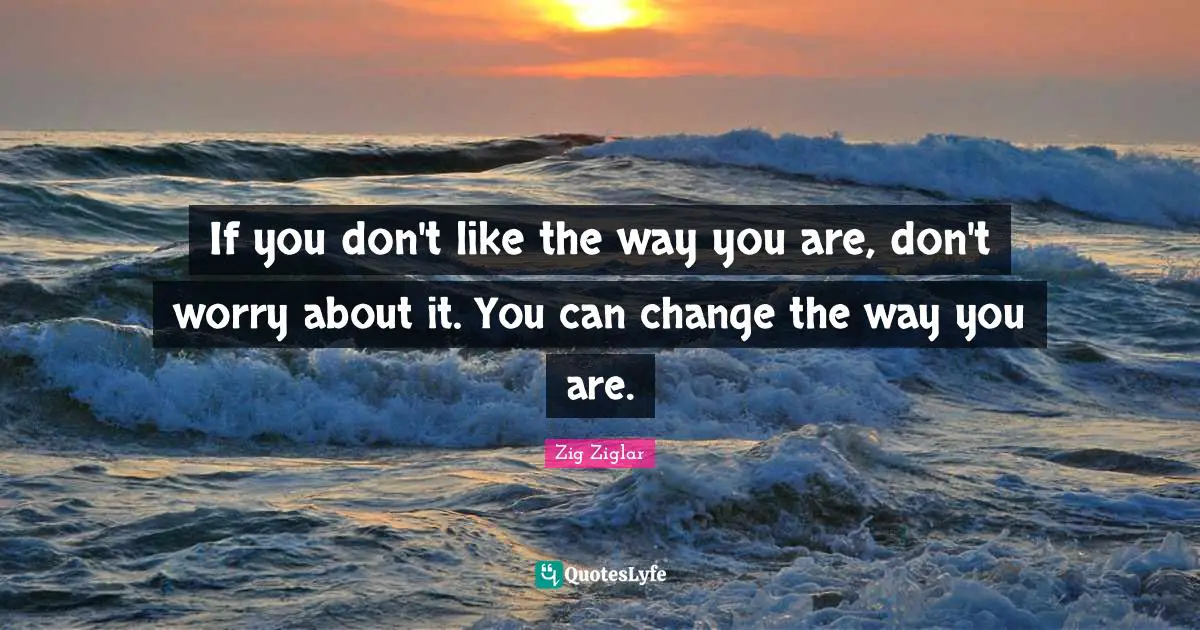 If you don't like the way you are, don't worry about it. You can change the way you are.