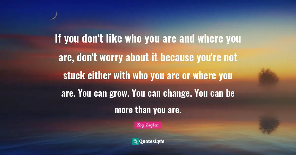 If you don't like who you are and where you are, don't worry about it because you're not stuck either with who you are or where you are. You can grow. You can change. You can be more than you are.