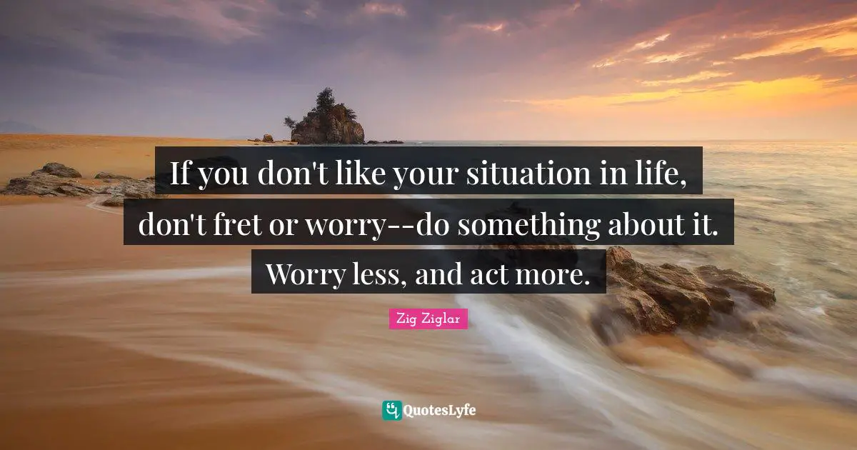 Situation Quotes: "If you don't like your situation in life, don't fret or worry--do something about it. Worry less, and act more."
