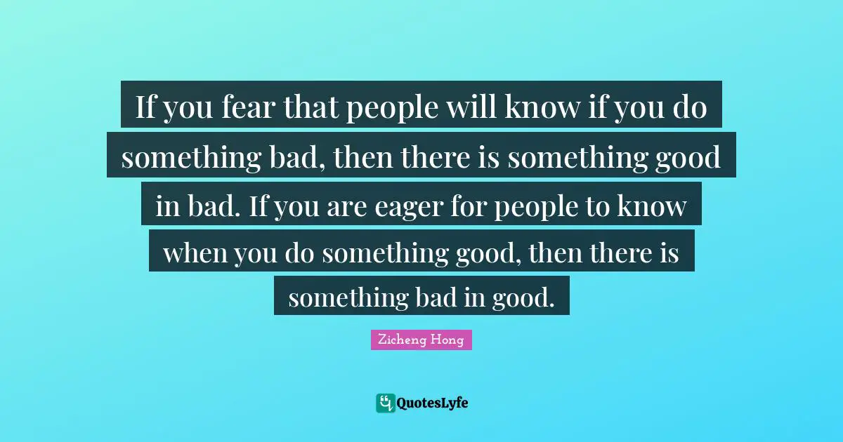 If you fear that people will know if you do something bad, then there is something good in bad. If you are eager for people to know when you do something good, then there is something bad in good.