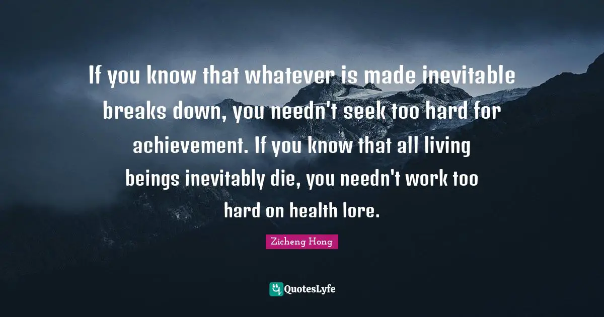 If you know that whatever is made inevitable breaks down, you needn't seek too hard for achievement. If you know that all living beings inevitably die, you needn't work too hard on health lore.