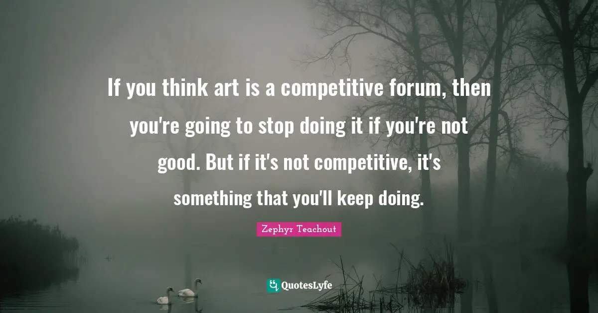 If you think art is a competitive forum, then you're going to stop doing it if you're not good. But if it's not competitive, it's something that you'll keep doing.