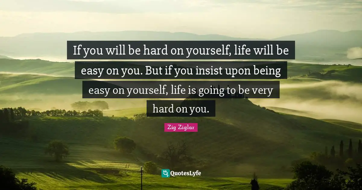 If you will be hard on yourself, life will be easy on you. But if you insist upon being easy on yourself, life is going to be very hard on you.