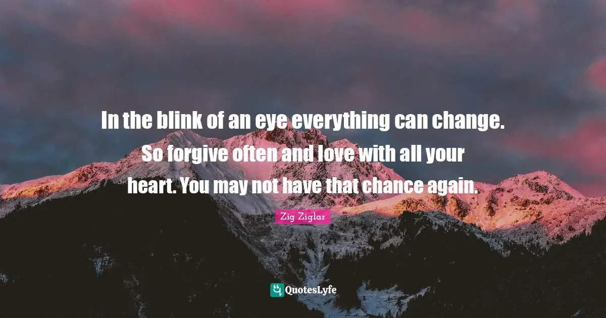 Forgiving Quotes: "In the blink of an eye everything can change. So forgive often and love with all your heart. You may not have that chance again."