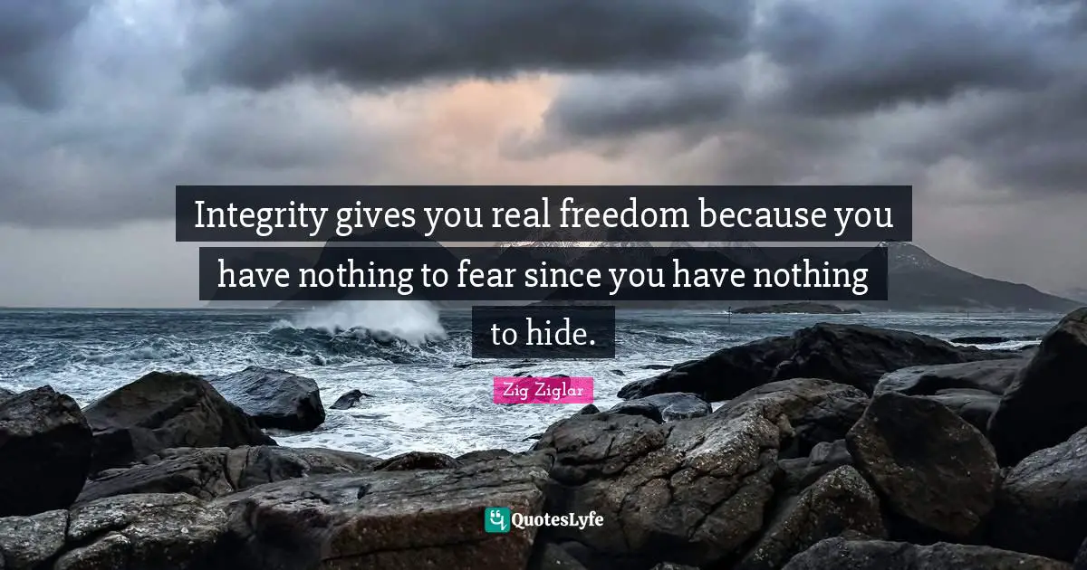 Integrity gives you real freedom because you have nothing to fear since you have nothing to hide.