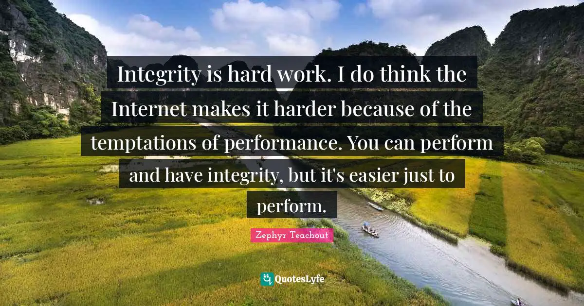 Integrity is hard work. I do think the Internet makes it harder because of the temptations of performance. You can perform and have integrity, but it's easier just to perform.